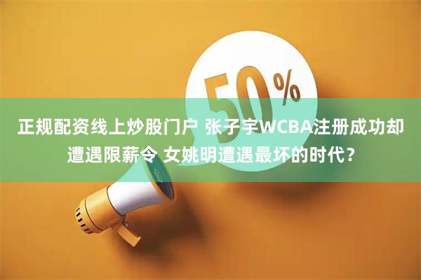 正规配资线上炒股门户 张子宇WCBA注册成功却遭遇限薪令 女姚明遭遇最坏的时代？