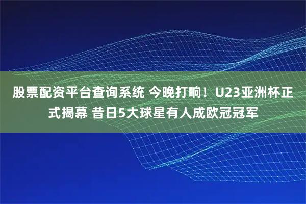股票配资平台查询系统 今晚打响！U23亚洲杯正式揭幕 昔日5大球星有人成欧冠冠军