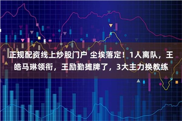 正规配资线上炒股门户 尘埃落定！1人离队，王皓马琳领衔，王励勤摊牌了，3大主力换教练