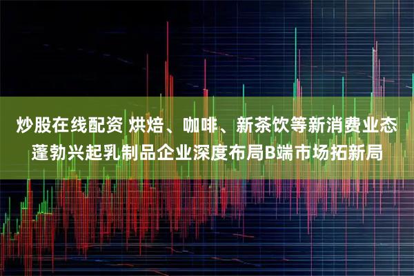 炒股在线配资 烘焙、咖啡、新茶饮等新消费业态蓬勃兴起乳制品企业深度布局B端市场拓新局