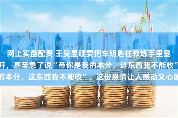 网上实盘配资 王曼昱硬要把车钥匙往教练手里塞，韩连贵却扭头拒绝离开，甚至急了说“带你是我的本分，这东西我不能收”，这份恩情让人感动又心酸