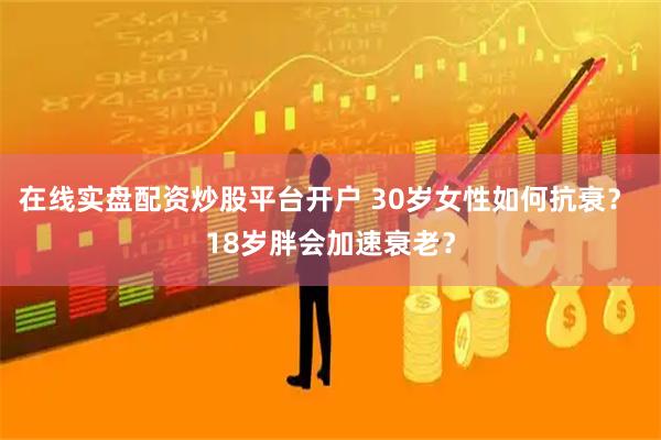 在线实盘配资炒股平台开户 30岁女性如何抗衰？ 18岁胖会加速衰老？