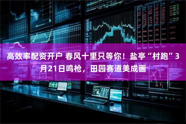 高效率配资开户 春风十里只等你！盐亭“村跑”3月21日鸣枪，田园赛道美成画
