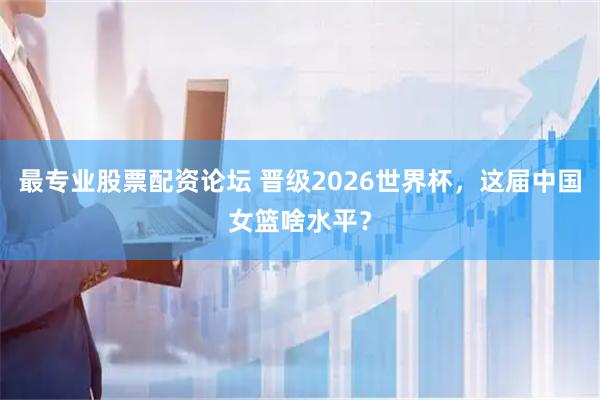 最专业股票配资论坛 晋级2026世界杯，这届中国女篮啥水平？