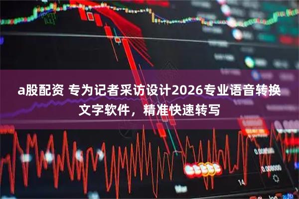 a股配资 专为记者采访设计2026专业语音转换文字软件，精准快速转写