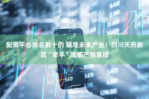 配资平台排名前十的 瞄准未来产业！四川天府新区“牵手”成都产投集团