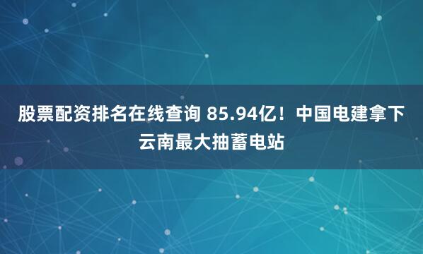 股票配资排名在线查询 85.94亿！中国电建拿下云南最大抽蓄电站