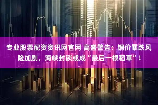 专业股票配资资讯网官网 高盛警告：铜价暴跌风险加剧，海峡封锁或成“最后一根稻草”！