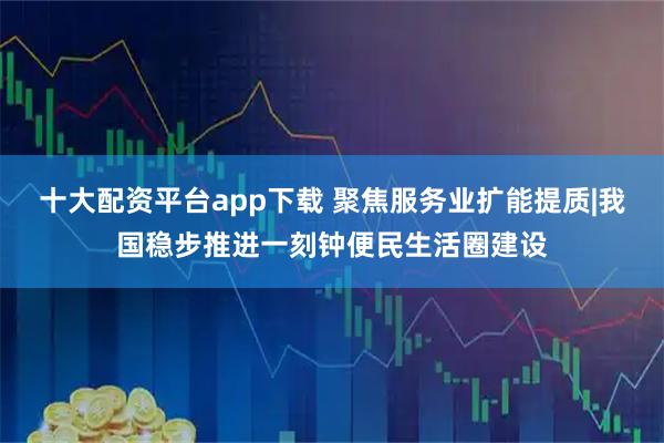 十大配资平台app下载 聚焦服务业扩能提质|我国稳步推进一刻钟便民生活圈建设