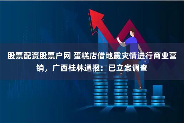股票配资股票户网 蛋糕店借地震灾情进行商业营销，广西桂林通报：已立案调查