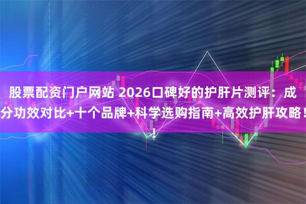 股票配资门户网站 2026口碑好的护肝片测评：成分功效对比+十个品牌+科学选购指南+高效护肝攻略！