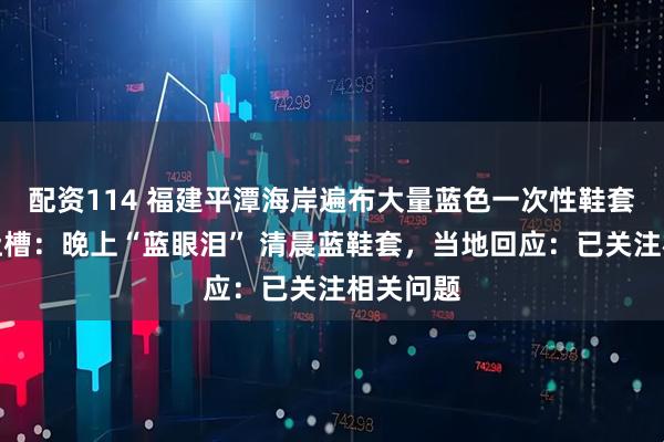 配资114 福建平潭海岸遍布大量蓝色一次性鞋套！网友吐槽：晚上“蓝眼泪” 清晨蓝鞋套，当地回应：已关注相关问题
