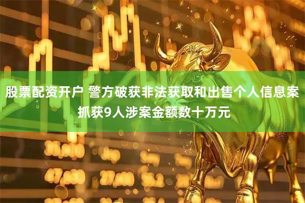股票配资开户 警方破获非法获取和出售个人信息案 抓获9人涉案金额数十万元