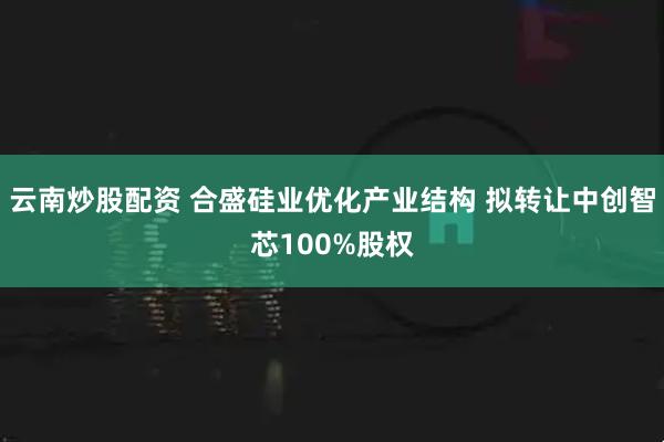 云南炒股配资 合盛硅业优化产业结构 拟转让中创智芯100%股权