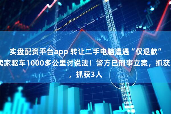 实盘配资平台app 转让二手电脑遭遇“仅退款”，卖家驱车1000多公里讨说法！警方已刑事立案，抓获3人